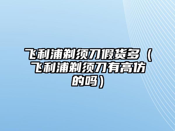 飛利浦剃須刀假貨多（飛利浦剃須刀有高仿的嗎）