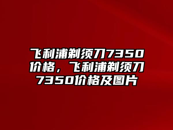 飛利浦剃須刀7350價格，飛利浦剃須刀7350價格及圖片