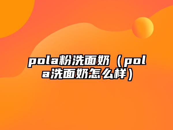 pola粉洗面奶（pola洗面奶怎么樣）