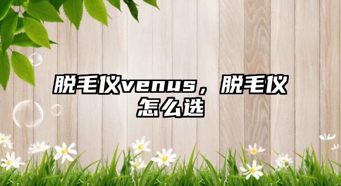 脫毛儀venus，脫毛儀怎么選