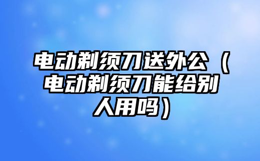 電動剃須刀送外公（電動剃須刀能給別人用嗎）