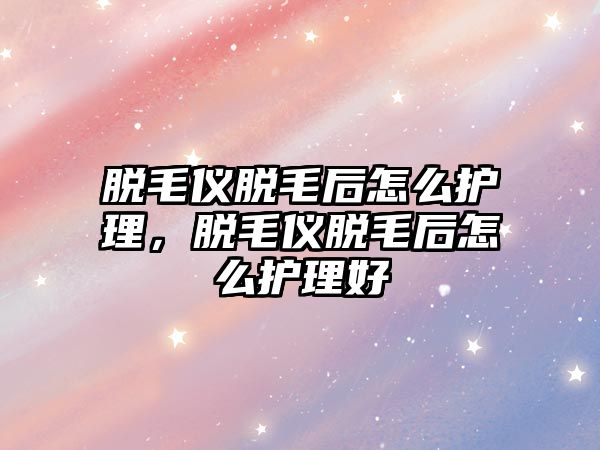 脫毛儀脫毛后怎么護理，脫毛儀脫毛后怎么護理好