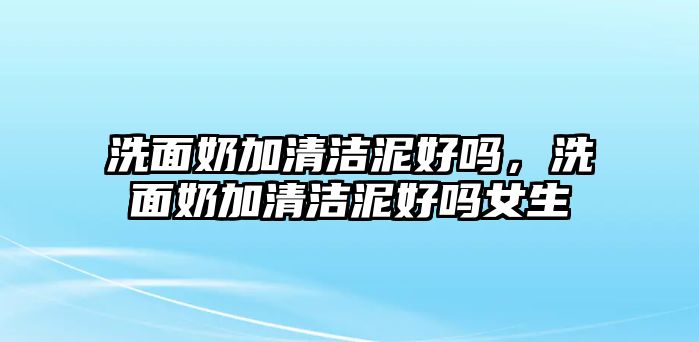 洗面奶加清潔泥好嗎，洗面奶加清潔泥好嗎女生