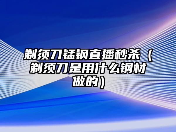 剃須刀錳鋼直播秒殺（剃須刀是用什么鋼材做的）