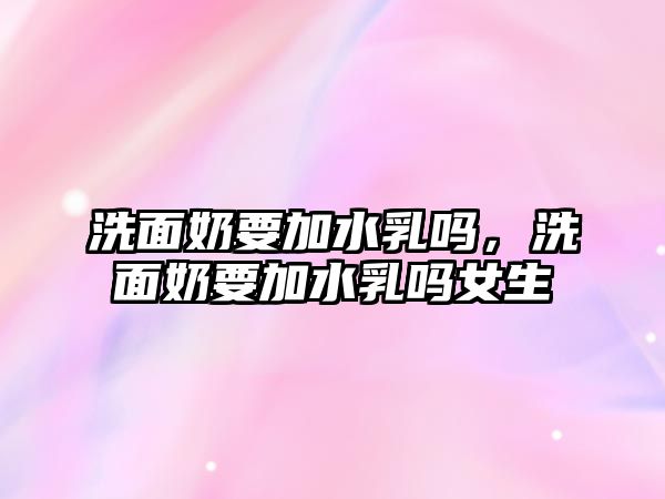 洗面奶要加水乳嗎，洗面奶要加水乳嗎女生