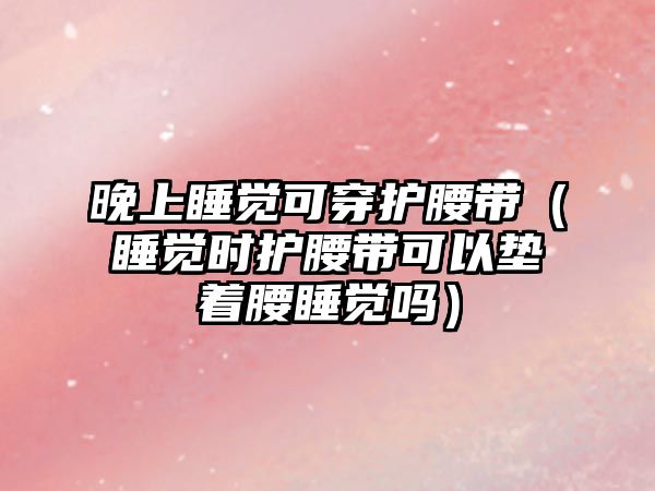 晚上睡覺可穿護(hù)腰帶（睡覺時(shí)護(hù)腰帶可以墊著腰睡覺嗎）