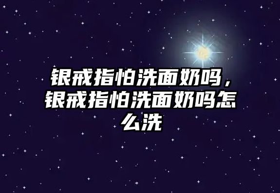 銀戒指怕洗面奶嗎，銀戒指怕洗面奶嗎怎么洗