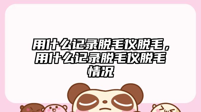 用什么記錄脫毛儀脫毛，用什么記錄脫毛儀脫毛情況