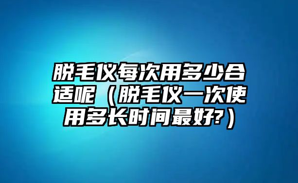 脫毛儀每次用多少合適呢（脫毛儀一次使用多長時間最好?）