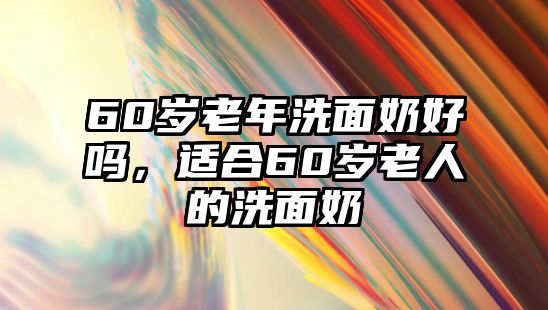 60歲老年洗面奶好嗎，適合60歲老人的洗面奶