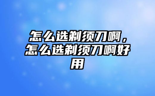 怎么選剃須刀啊，怎么選剃須刀啊好用