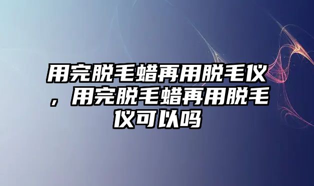 用完脫毛蠟再用脫毛儀，用完脫毛蠟再用脫毛儀可以嗎