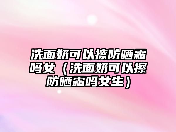 洗面奶可以擦防曬霜嗎女（洗面奶可以擦防曬霜嗎女生）