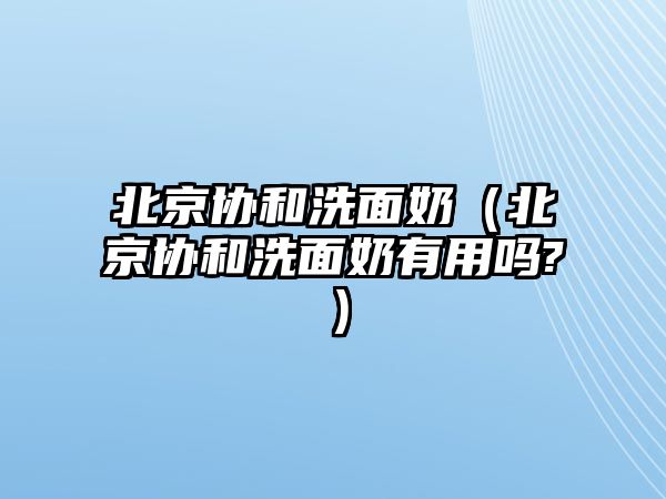 北京協和洗面奶（北京協和洗面奶有用嗎?）